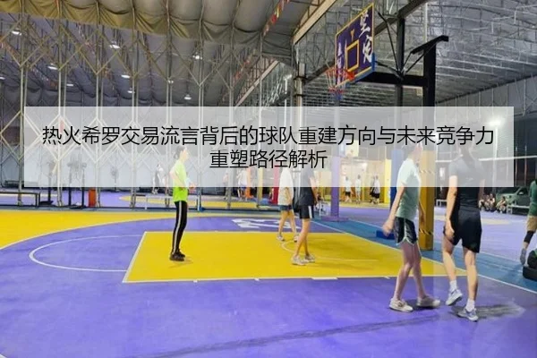 热火希罗交易流言背后的球队重建方向与未来竞争力重塑路径解析